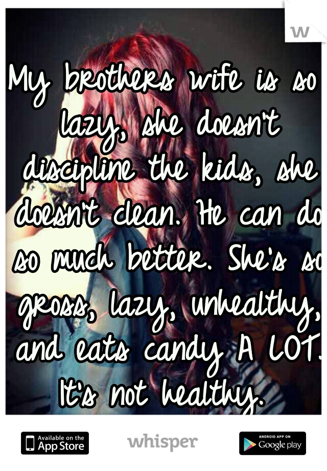 My brothers wife is so lazy, she doesn't discipline the kids, she doesn't clean. He can do so much better. She's so gross, lazy, unhealthy, and eats candy A LOT. It's not healthy. 