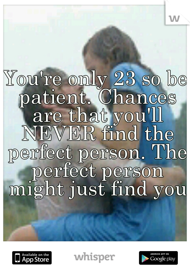 You're only 23 so be patient. Chances are that you'll NEVER find the perfect person. The perfect person might just find you♥