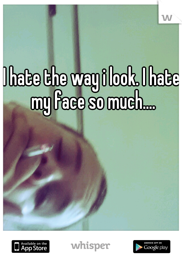 I hate the way i look. I hate my face so much....