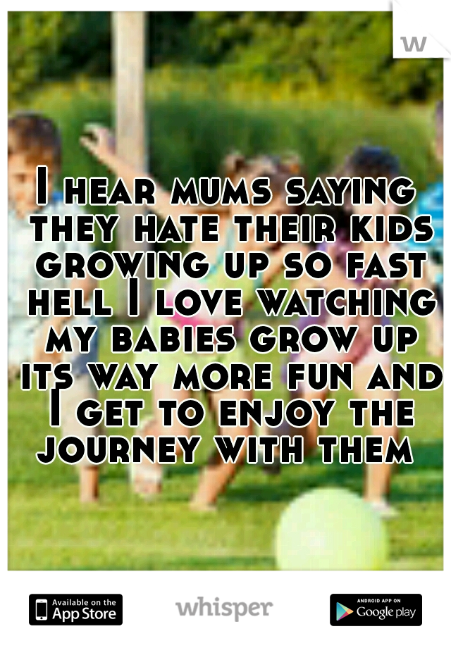 I hear mums saying they hate their kids growing up so fast hell I love watching my babies grow up its way more fun and I get to enjoy the journey with them 