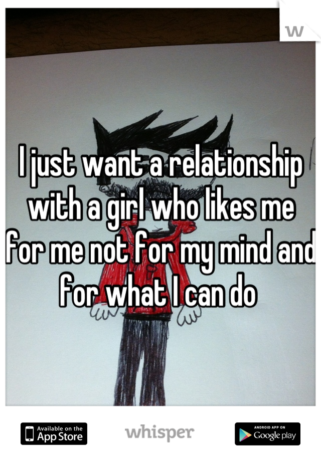 I just want a relationship with a girl who likes me for me not for my mind and for what I can do 