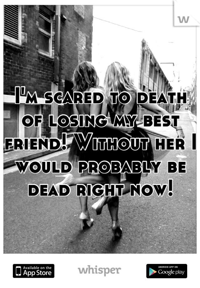 I'm scared to death of losing my best friend! Without her I would probably be dead right now!