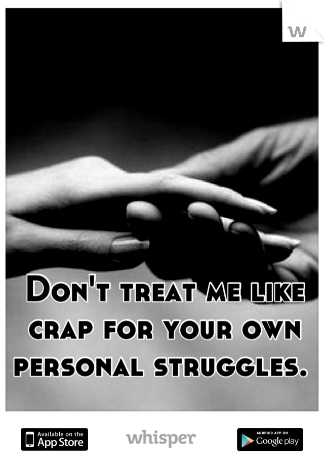 Don't treat me like crap for your own personal struggles. 