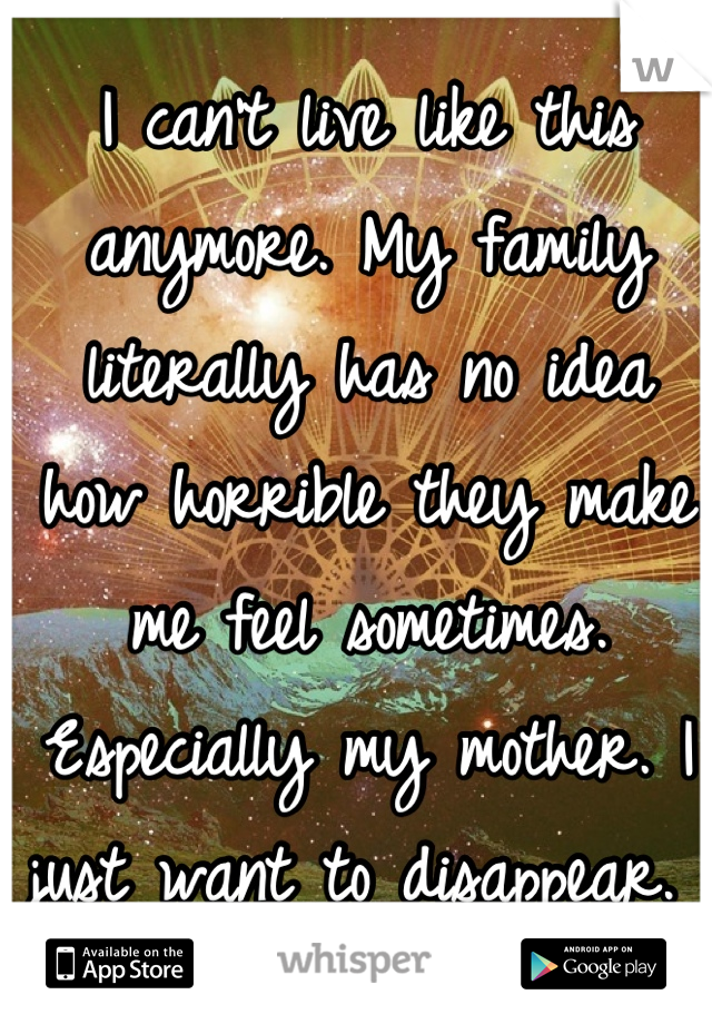 I can't live like this anymore. My family literally has no idea how horrible they make me feel sometimes. Especially my mother. I just want to disappear. 