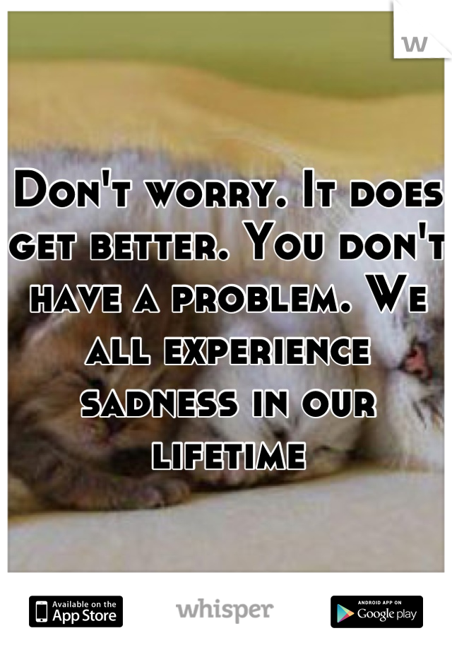 Don't worry. It does get better. You don't have a problem. We all experience sadness in our lifetime