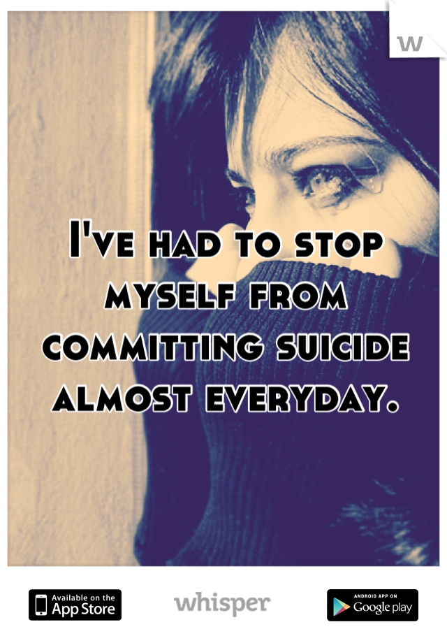 I've had to stop myself from committing suicide almost everyday.