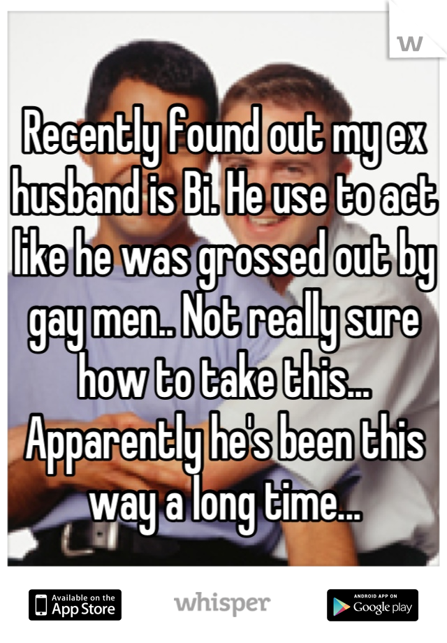 Recently found out my ex husband is Bi. He use to act like he was grossed out by gay men.. Not really sure how to take this... Apparently he's been this way a long time...