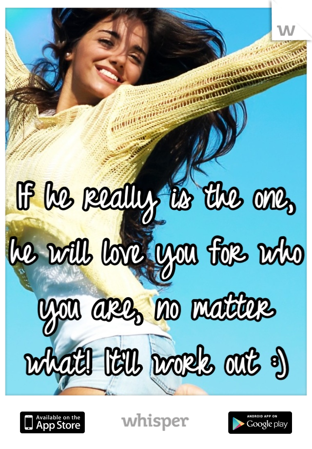 If he really is the one, he will love you for who you are, no matter what! It'll work out :)