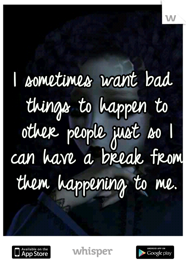 I sometimes want bad things to happen to other people just so I can have a break from them happening to me.