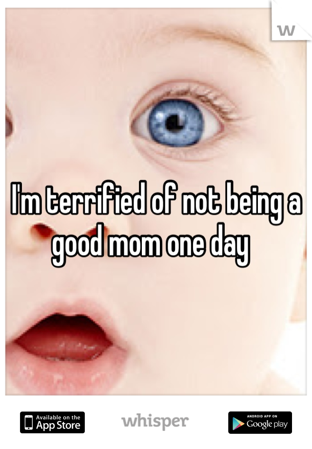 I'm terrified of not being a good mom one day  