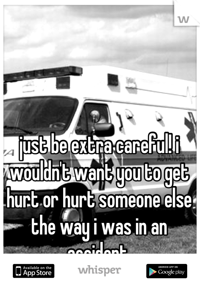 just be extra careful! i wouldn't want you to get hurt or hurt someone else the way i was in an accident 