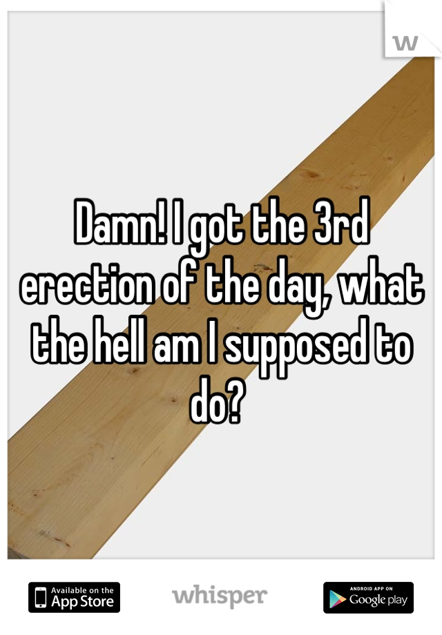 Damn! I got the 3rd erection of the day, what the hell am I supposed to do? 