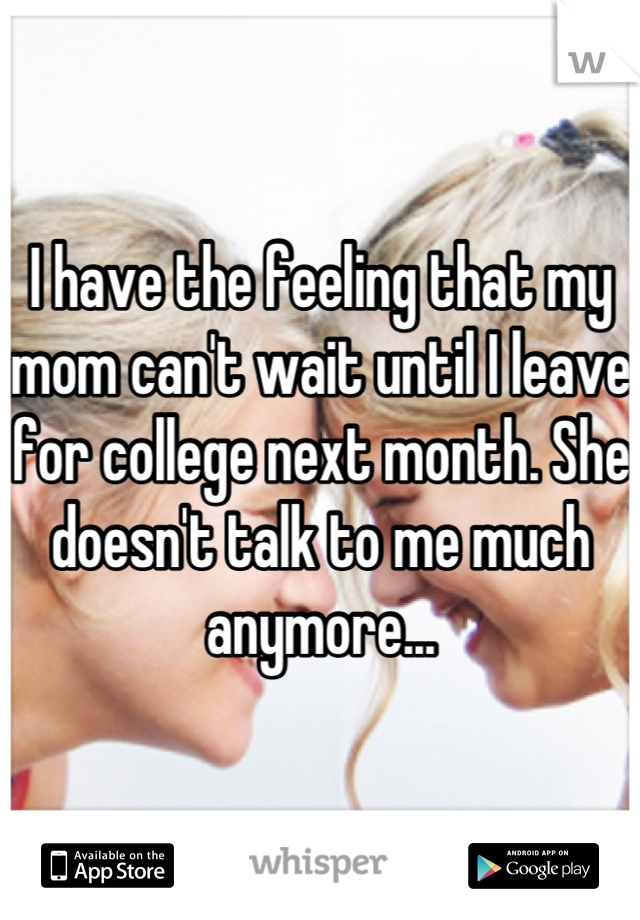 I have the feeling that my mom can't wait until I leave for college next month. She doesn't talk to me much anymore...