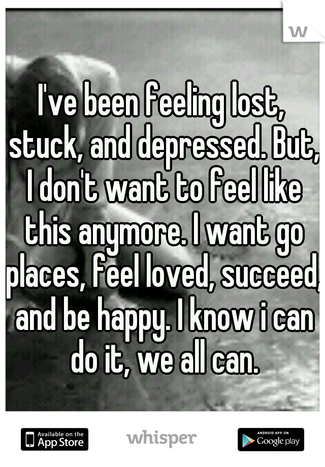 I've been feeling lost, stuck, and depressed. But, I don't want to feel like this anymore. I want go places, feel loved, succeed, and be happy. I know i can do it, we all can.