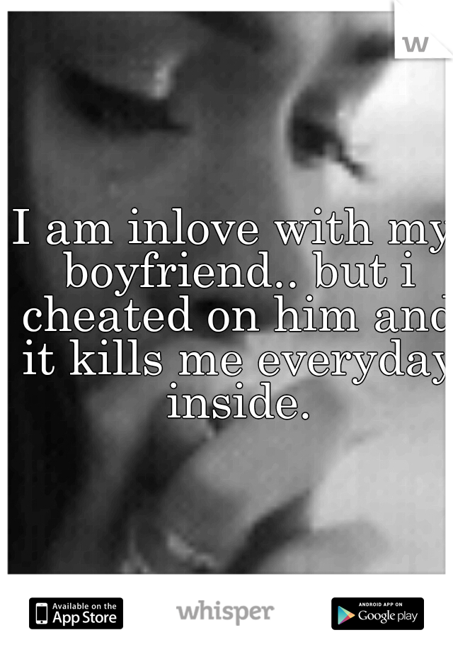 I am inlove with my boyfriend.. but i cheated on him and it kills me everyday inside.