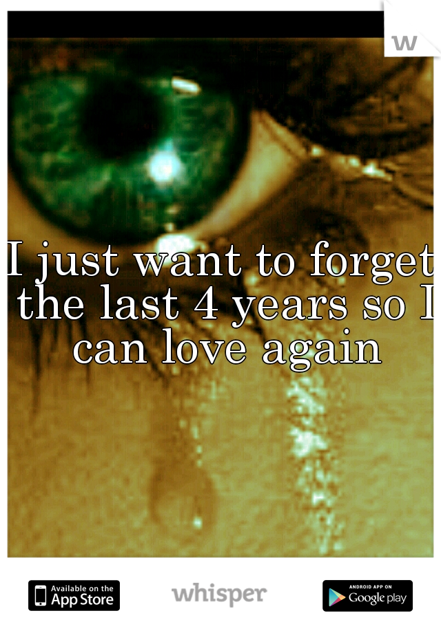 I just want to forget the last 4 years so I can love again