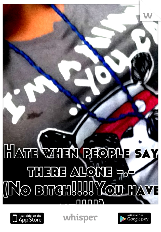 Hate when people say there alone -.- 
(No bitch!!!!You have me!!!!)
