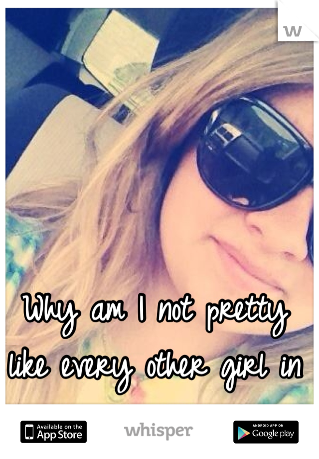 Why am I not pretty like every other girl in the world??? :( 