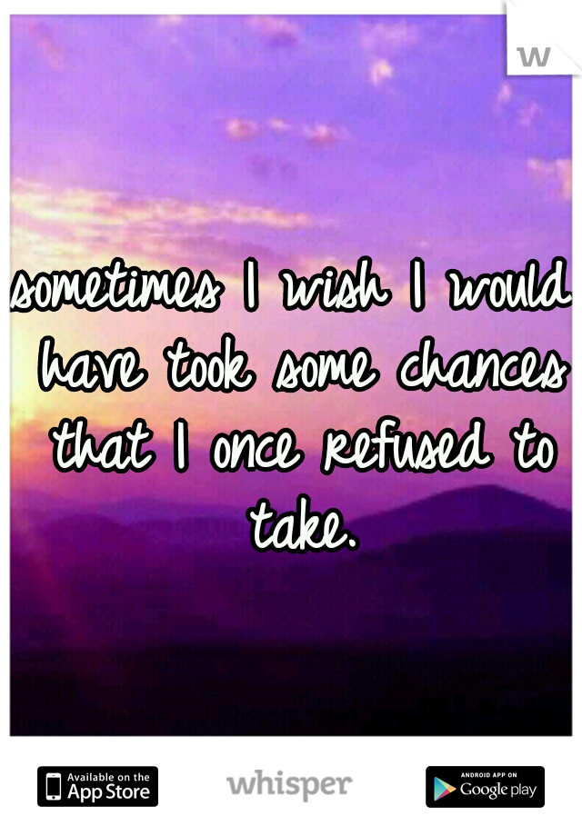 sometimes I wish I would have took some chances that I once refused to take.