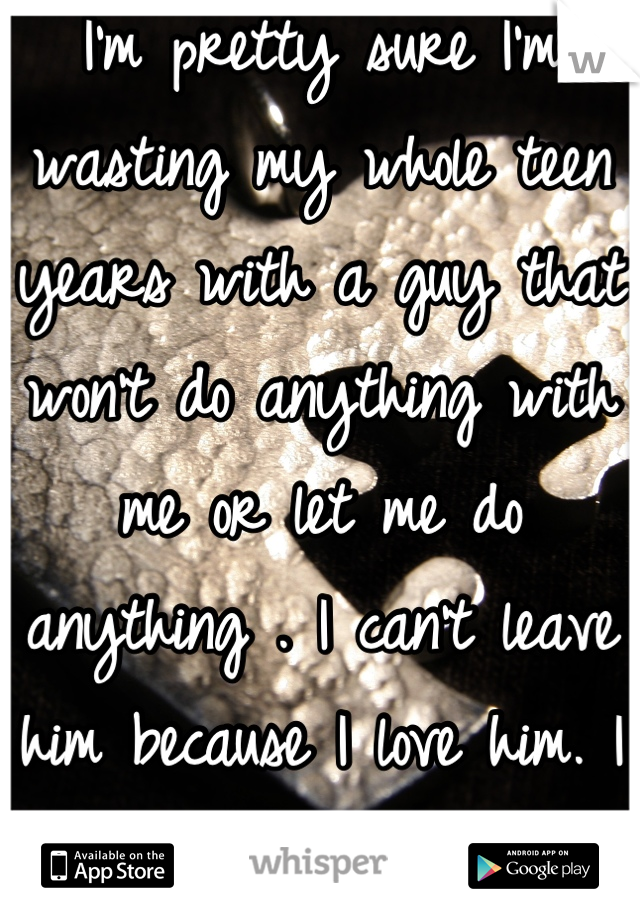 I'm pretty sure I'm wasting my whole teen years with a guy that won't do anything with me or let me do anything . I can't leave him because I love him. I don't know what to do anymore ..