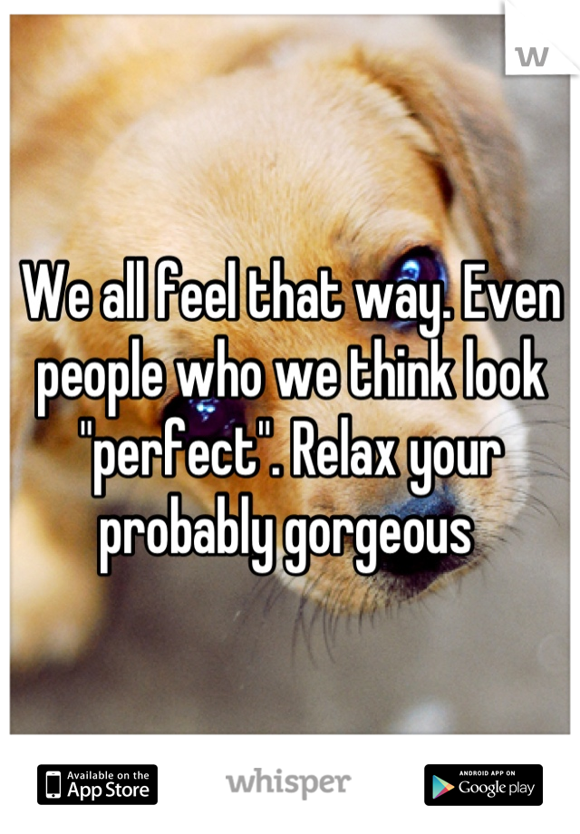 We all feel that way. Even  people who we think look "perfect". Relax your probably gorgeous 