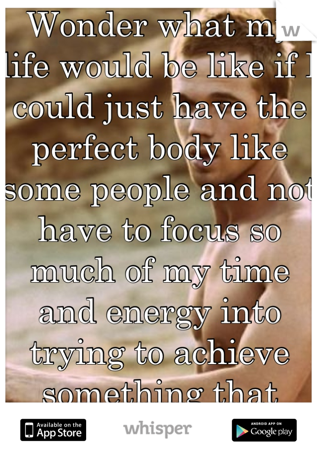 Wonder what my life would be like if I could just have the perfect body like some people and not have to focus so much of my time and energy into trying to achieve something that won't last forever. 