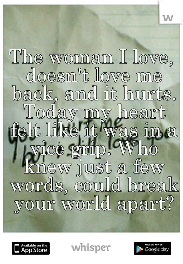 The woman I love, doesn't love me back, and it hurts. Today my heart felt like it was in a vice grip. Who knew just a few words, could break your world apart?