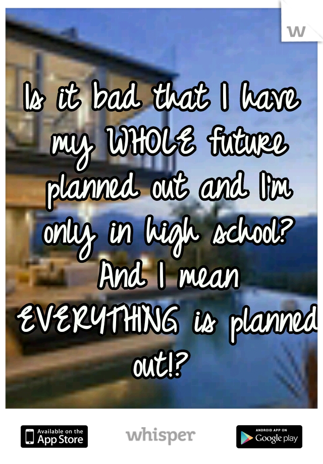 Is it bad that I have my WHOLE future planned out and I'm only in high school? And I mean EVERYTHING is planned out!?
