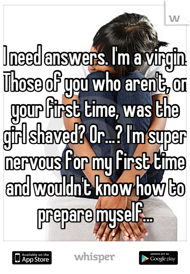 I need answers. I'm a virgin. Those of you who aren't, on your first time, was the girl shaved? Or...? I'm super nervous for my first time and wouldn't know how to prepare myself...