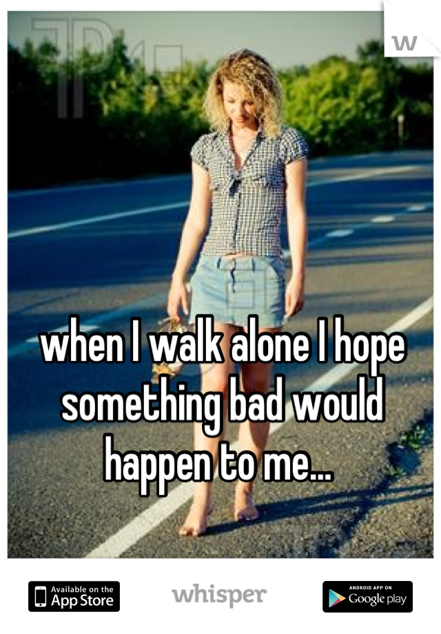 when I walk alone I hope something bad would happen to me... 