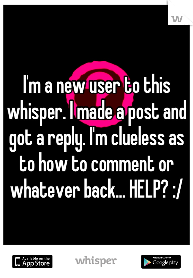 I'm a new user to this whisper. I made a post and got a reply. I'm clueless as to how to comment or whatever back... HELP? :/