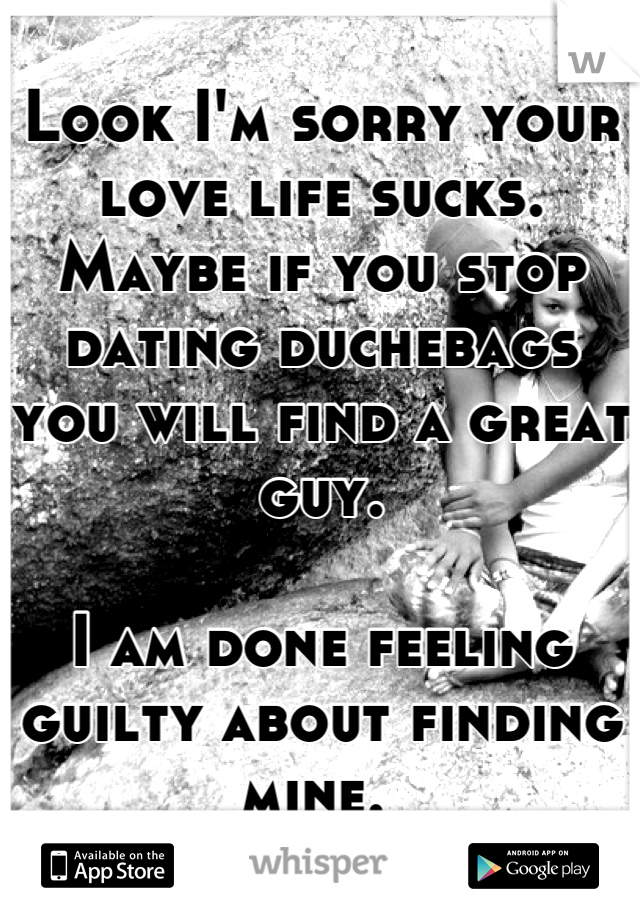 Look I'm sorry your love life sucks. Maybe if you stop dating duchebags you will find a great guy. 

I am done feeling guilty about finding mine. 