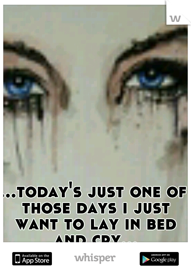 ...today's just one of those days i just want to lay in bed and cry...