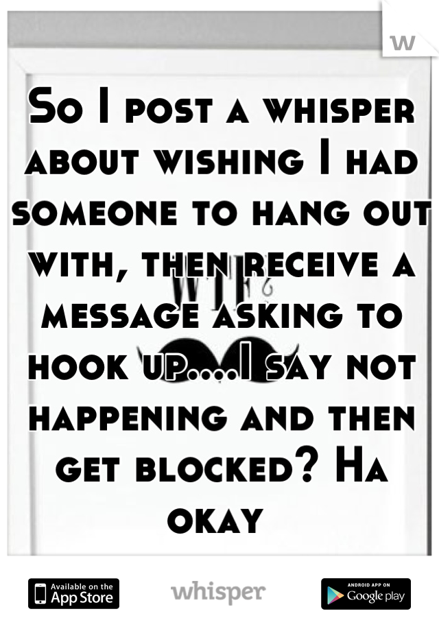 So I post a whisper about wishing I had someone to hang out with, then receive a message asking to hook up....I say not happening and then get blocked? Ha okay 