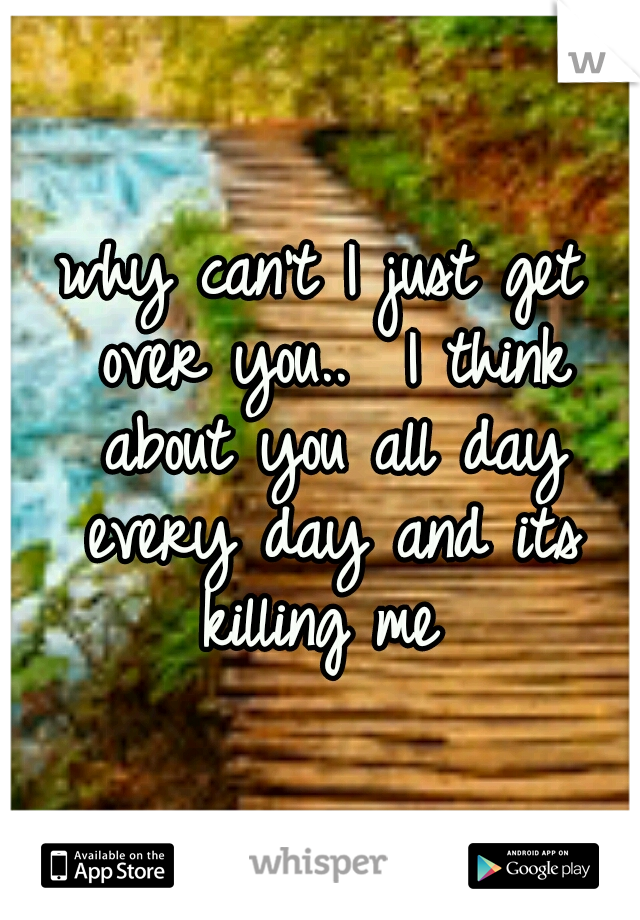 why can't I just get over you..  I think about you all day every day and its killing me 