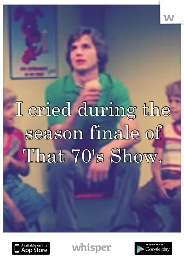 I cried during the season finale of That 70's Show.