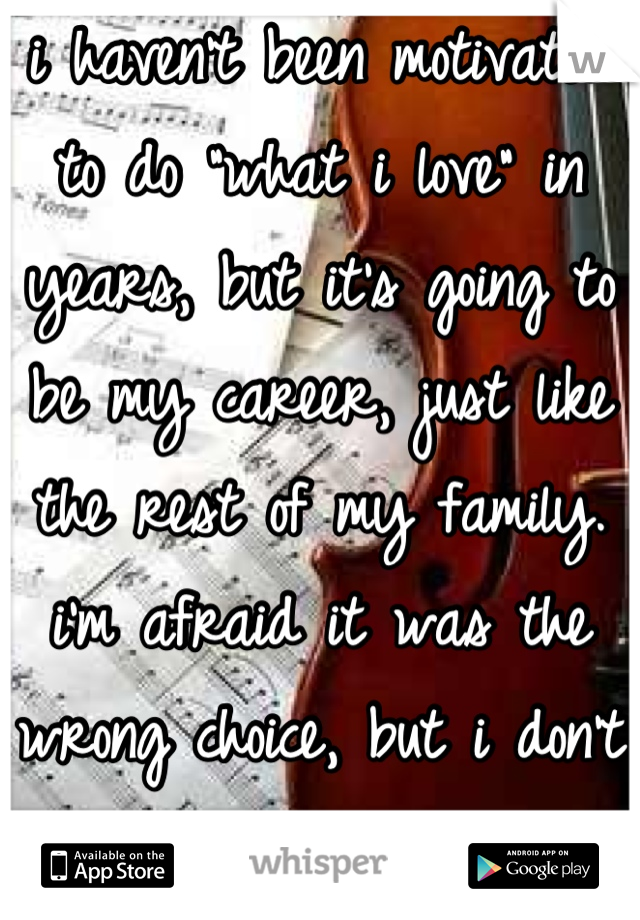 i haven't been motivated to do "what i love" in years, but it's going to be my career, just like the rest of my family. i'm afraid it was the wrong choice, but i don't have any other options.