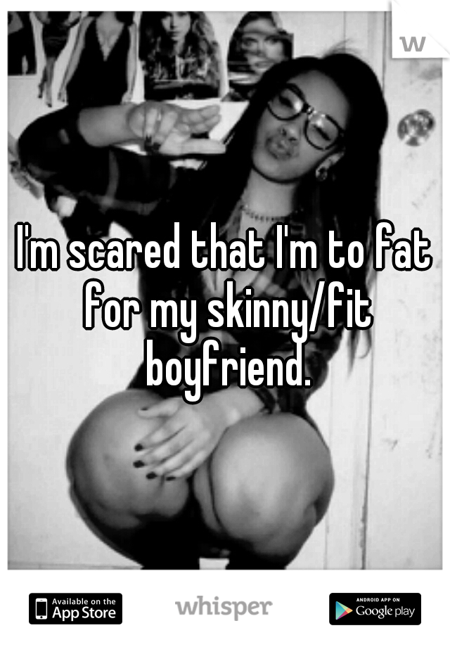 I'm scared that I'm to fat for my skinny/fit boyfriend.