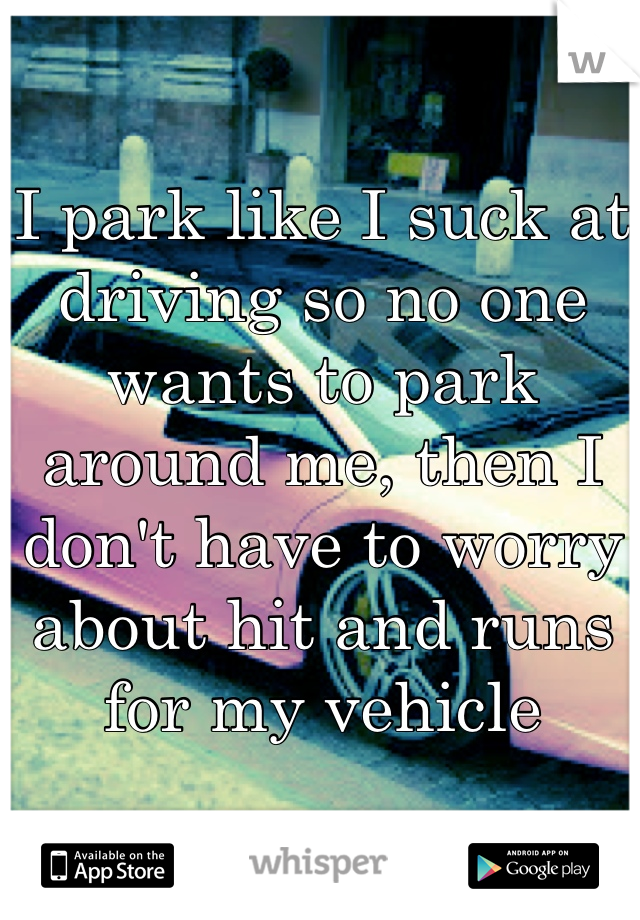 I park like I suck at driving so no one wants to park around me, then I don't have to worry about hit and runs for my vehicle