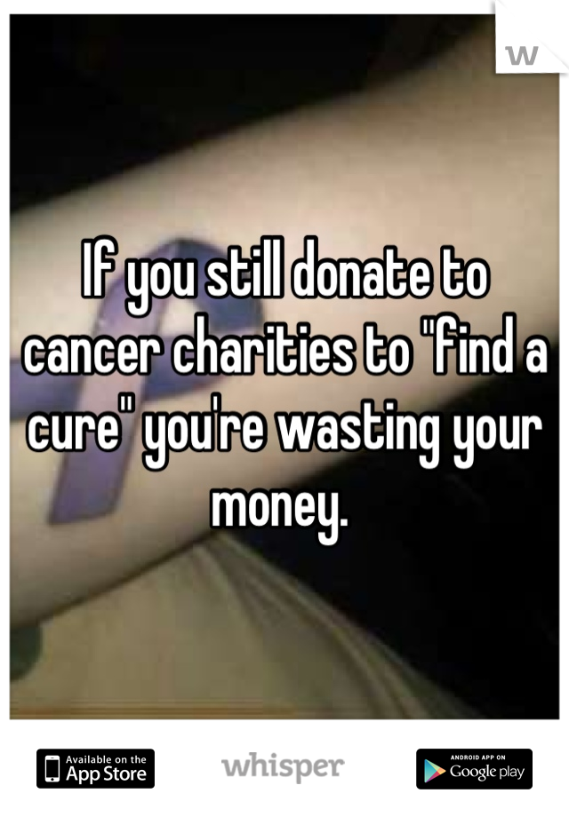 If you still donate to cancer charities to "find a cure" you're wasting your money. 