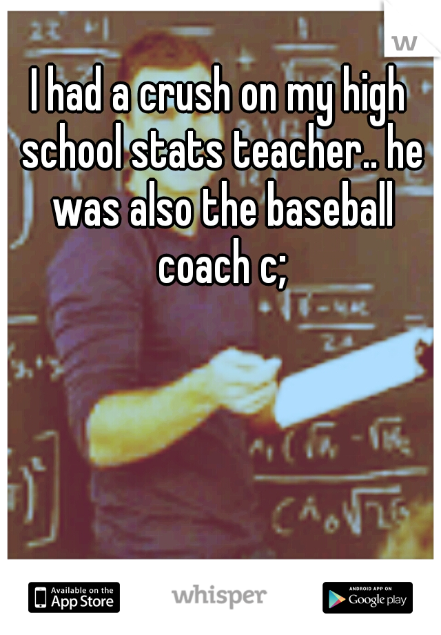 I had a crush on my high school stats teacher.. he was also the baseball coach c;