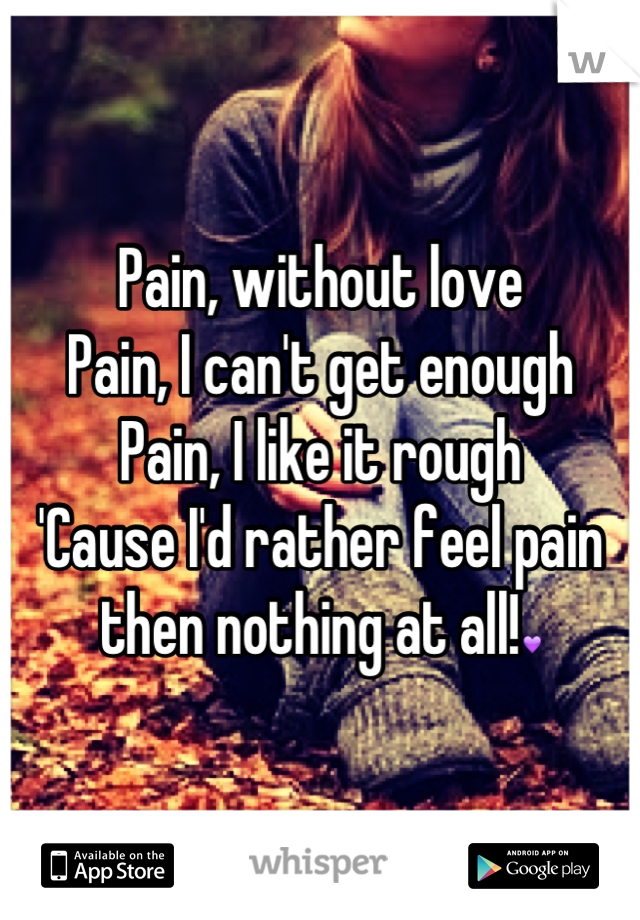 Pain, without love
Pain, I can't get enough
Pain, I like it rough
'Cause I'd rather feel pain then nothing at all!