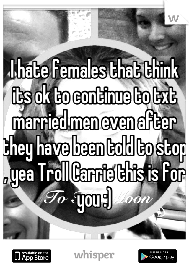 I hate females that think its ok to continue to txt married men even after they have been told to stop , yea Troll Carrie this is for you :)