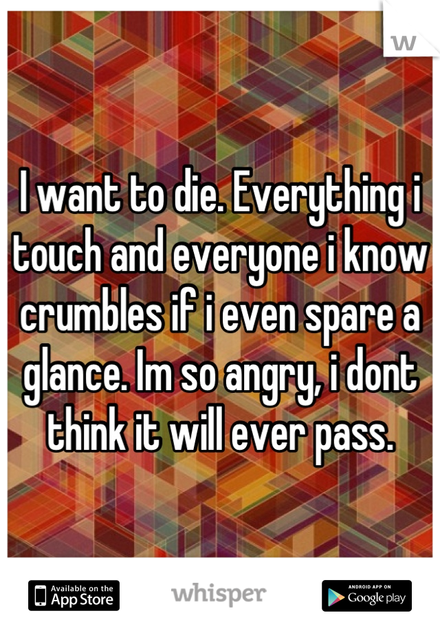 I want to die. Everything i touch and everyone i know crumbles if i even spare a glance. Im so angry, i dont think it will ever pass.