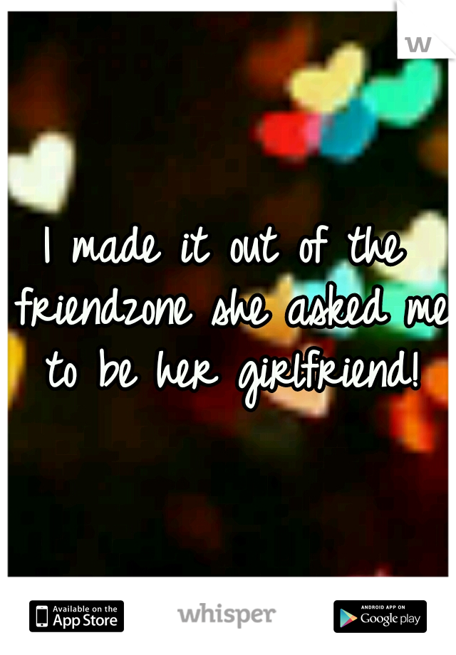 I made it out of the friendzone she asked me to be her girlfriend!