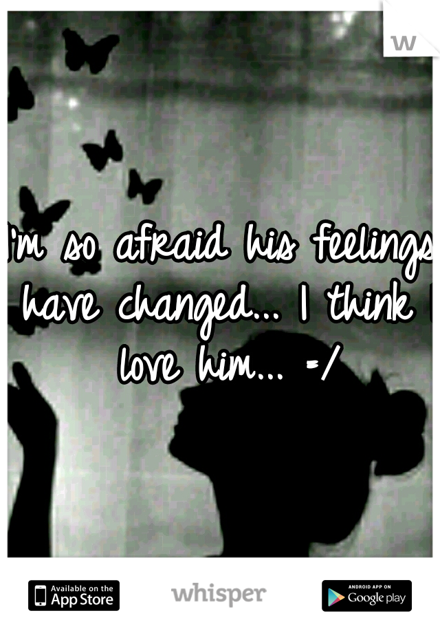 I'm so afraid his feelings have changed... I think I love him... =/