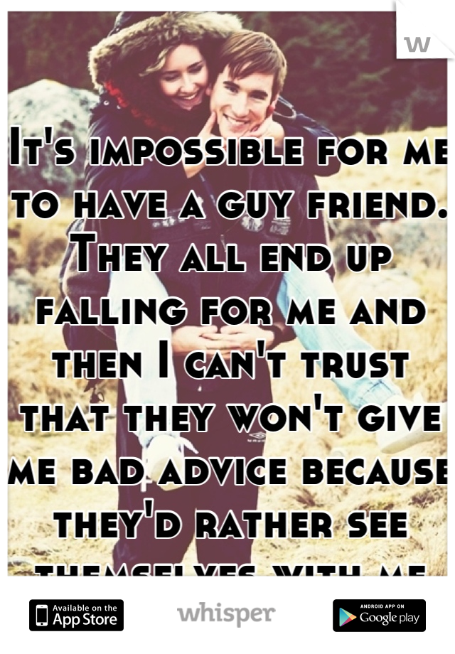 It's impossible for me to have a guy friend. They all end up falling for me and then I can't trust that they won't give me bad advice because they'd rather see themselves with me than someone else. 