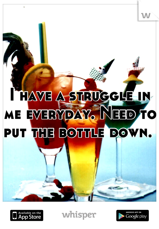 I have a struggle in me everyday. Need to put the bottle down. 