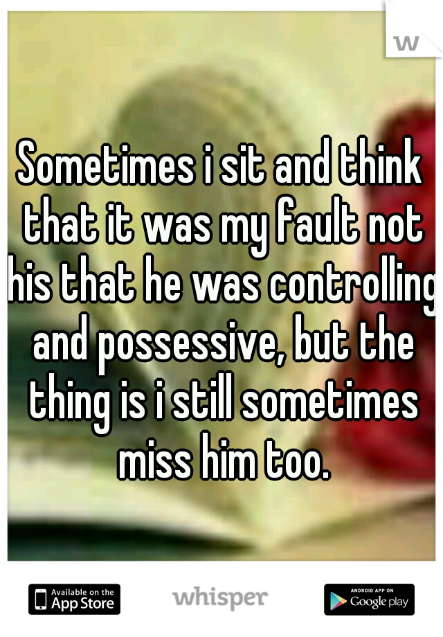 Sometimes i sit and think that it was my fault not his that he was controlling and possessive, but the thing is i still sometimes miss him too.