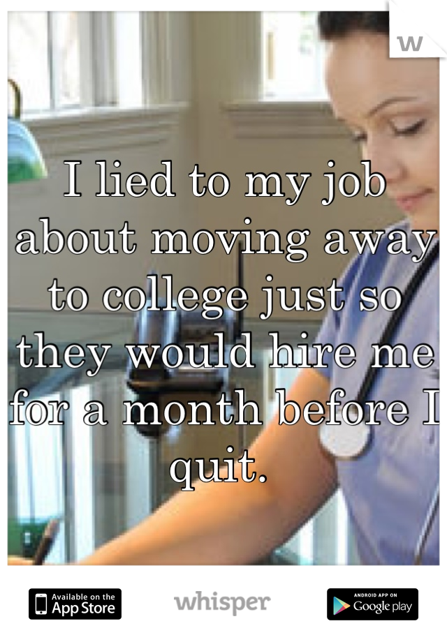 I lied to my job about moving away to college just so they would hire me for a month before I quit. 